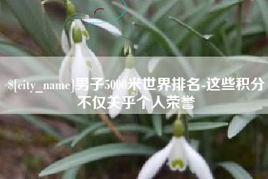 如东男子5000米世界排名-这些积分不仅关乎个人荣誉