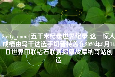 如东五千米纪录世界纪录-这一惊人成绩由乌干达选手切普特盖在2020年8月14日世界田联钻石联赛揭幕战摩纳哥站创造