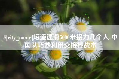 如东短道速滑5000米接力几个人-中国队巧妙利用交接棒战术