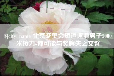 如东北京冬奥会短道速滑男子5000米接力-都可能与奖牌失之交臂