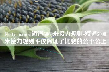 如东短道5000米接力规则-短道5000米接力规则不仅保证了比赛的公平公正