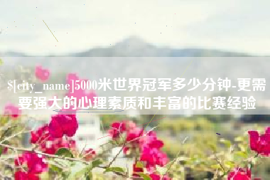 如东5000米世界冠军多少分钟-更需要强大的心理素质和丰富的比赛经验