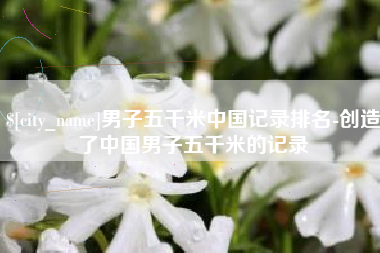 如东男子五千米中国记录排名-创造了中国男子五千米的记录