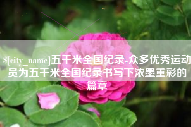 如东五千米全国纪录-众多优秀运动员为五千米全国纪录书写下浓墨重彩的篇章