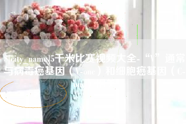 如东5千米比赛视频大全-“V”通常与病毒癌基因（V-onc）和细胞癌基因（C-onc）相关