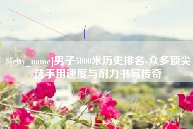 如东男子5000米历史排名-众多顶尖选手用速度与耐力书写传奇