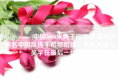 如东中国5000米男子运动员-而另外两名中国队选手哈那哈提·木哈买提和吴宇在最后一组出场